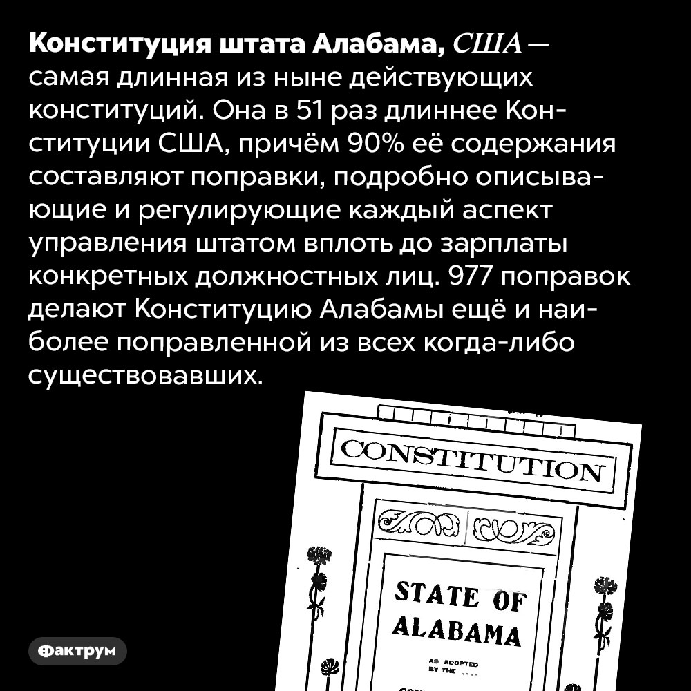 Самая длинная и самая поправленная конституция в мире. Конституция штата Алабама, США — самая длинная из ныне действующих конституций. Она в 51 раз длиннее Конституции США, причём 90% её содержания составляют поправки, подробно описывающие и регулирующие каждый аспект управления штатом вплоть до зарплаты конкретных должностных лиц. 977 поправок делают Конституцию Алабамы ещё и наиболее поправленной из всех когда-либо существовавших.