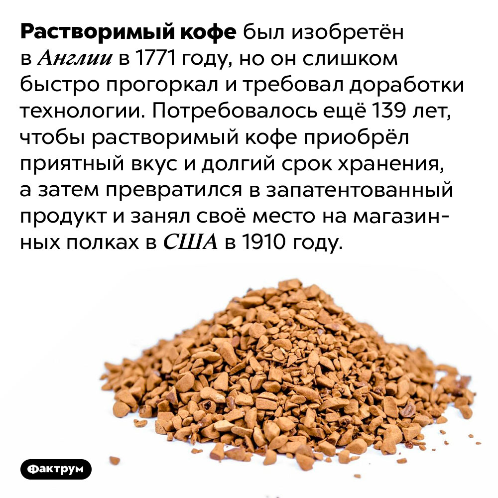 Растворимый кофе существует сотни лет. Растворимый кофе был изобретён в Англии в 1771 году, но он слишком быстро прогоркал и требовал доработки технологии. Потребовалось ещё 139 лет, чтобы растворимый кофе приобрёл приятный вкус и долгий срок хранения, а затем превратился в запатентованный продукт и занял своё место на магазинных полках в США в 1910 году.