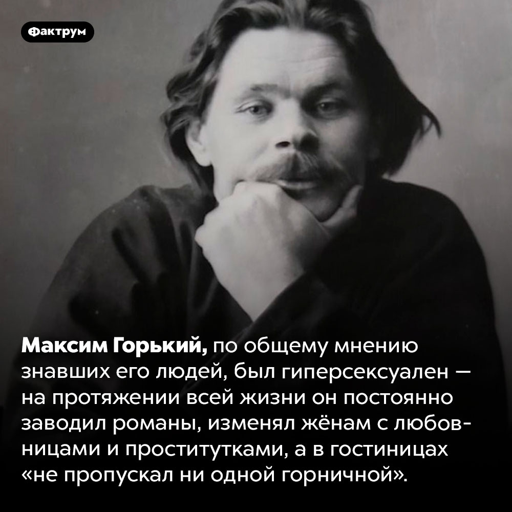 Максим Горький был гиперсексуален. Максим Горький, по общему мнению знавших его людей, был гиперсексуален — на протяжении всей жизни он постоянно заводил романы, изменял жёнам с любовницами и проститутками, а в гостиницах «не пропускал ни одной горничной».