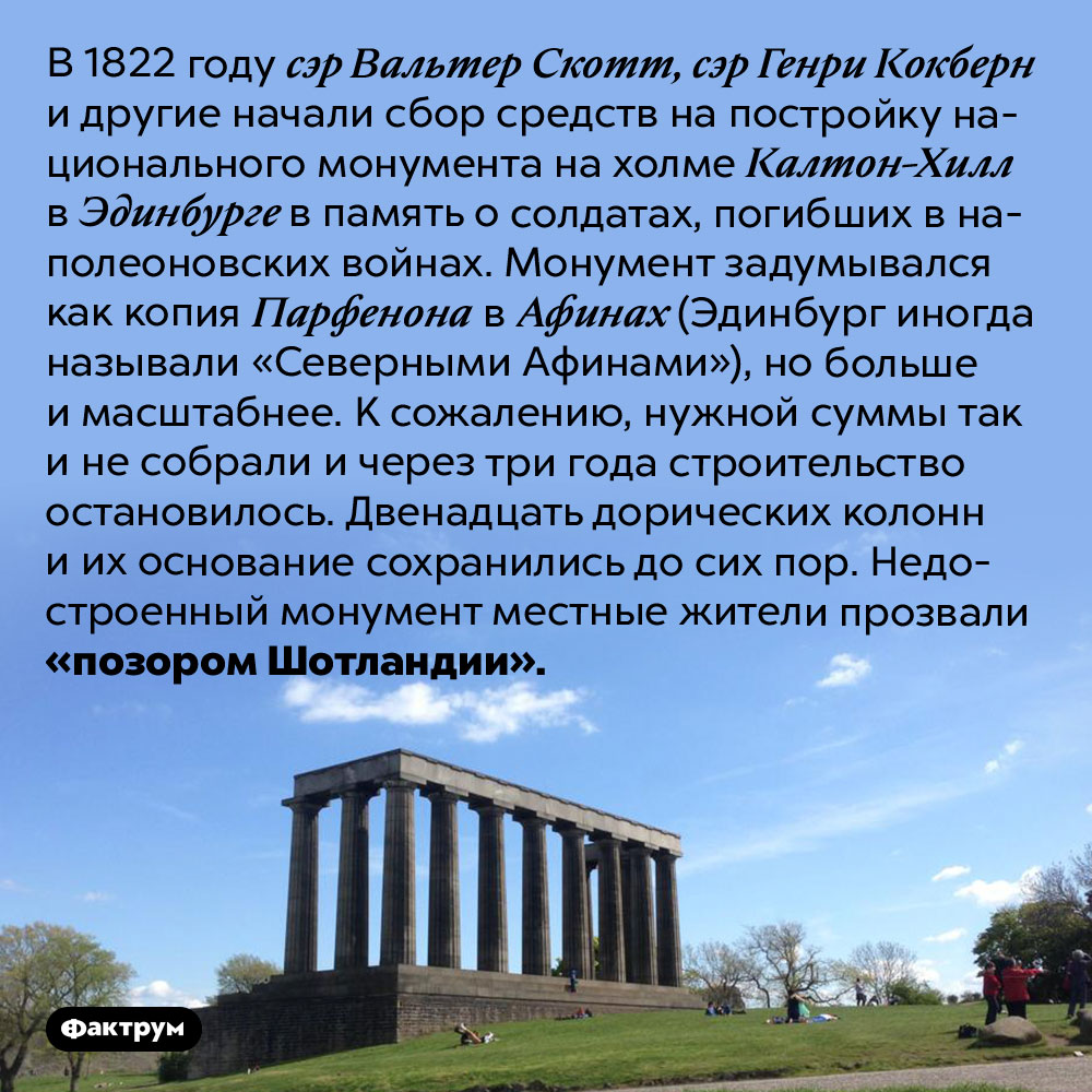 Позор Шотландии. В 1822 году сэр Вальтер Скотт, сэр Генри Кокберн и другие начали сбор средств на постройку национального монумента на холме Калтон-Хилл в Эдинбурге в память о солдатах, погибших в наполеоновских войнах. Монумент задумывался как копия Парфенона в Афинах (Эдинбург иногда называли «Северными Афинами»), но больше и масштабнее. К сожалению, нужной суммы так и не собрали и через три года строительство остановилось. Двенадцать дорических колонн и их основание сохранились до сих пор. Недостроенный монумент местные жители прозвали «позором Шотландии».