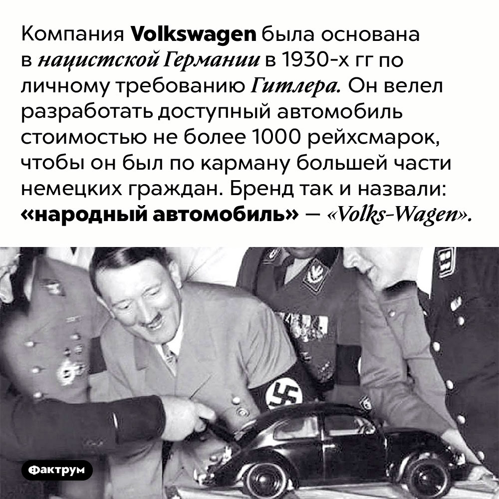 Компания <em>Volkswagen</em> была основана по приказу Гитлера. Компания <em>Volkswagen</em> была основана в нацистской Германии в 1930-х гг по личному требованию Гитлера. Он велел разработать доступный автомобиль стоимостью не более 1000 рейхсмарок, чтобы он был по карману большей части немецких граждан. Бренд так и назвали: «народный автомобиль» — <em>«Volks-Wagen».</em>