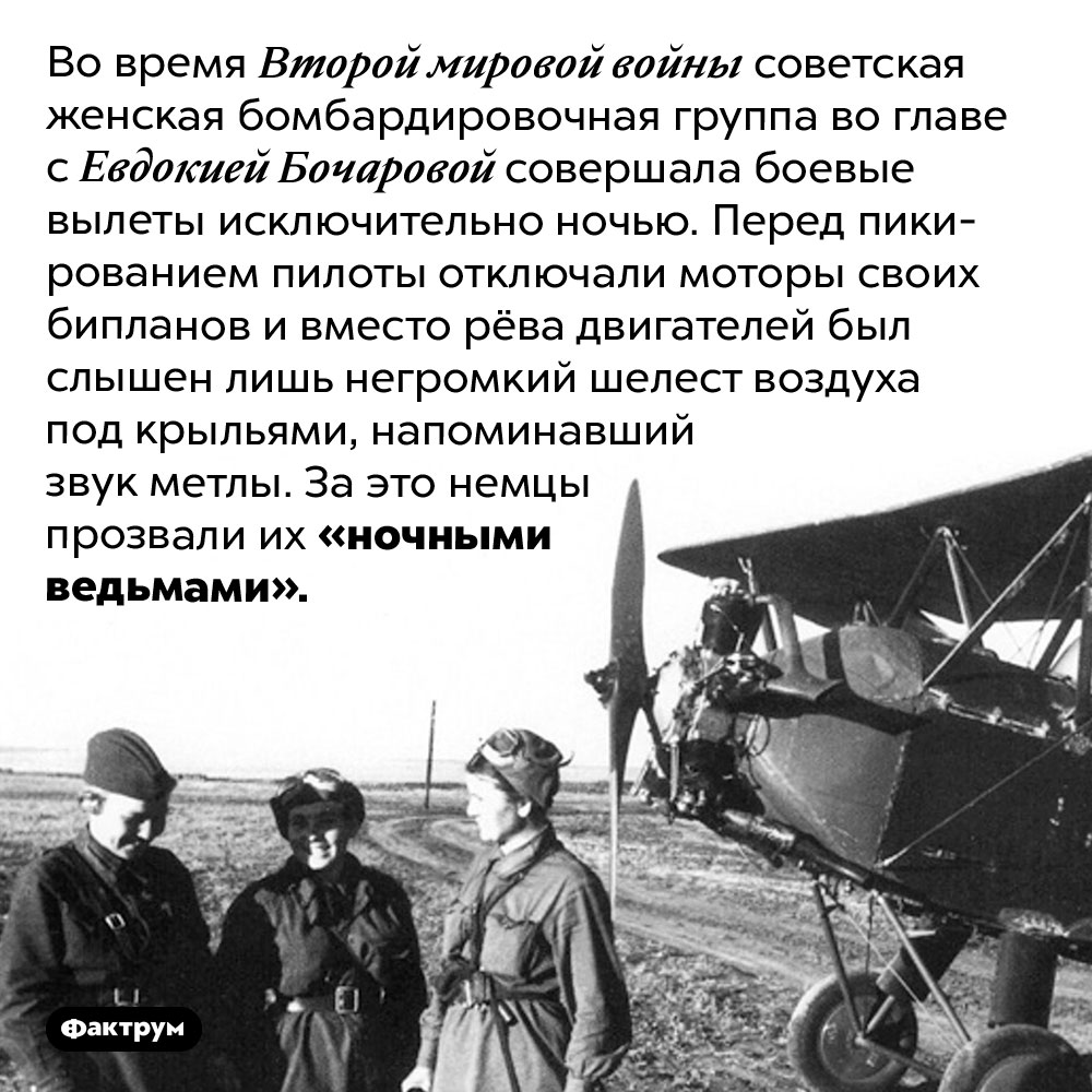 «Ночные ведьмы» Второй мировой войны. Во время Второй мировой войны советская женская бомбардировочная группа во главе с Евдокией Бочаровой совершала боевые вылеты исключительно ночью. Перед пикированием пилоты отключали моторы своих бипланов и вместо рёва двигателей был слышен лишь негромкий шелест воздуха под крыльями, напоминавший звук метлы. За это немцы прозвали их «ночными ведьмами».