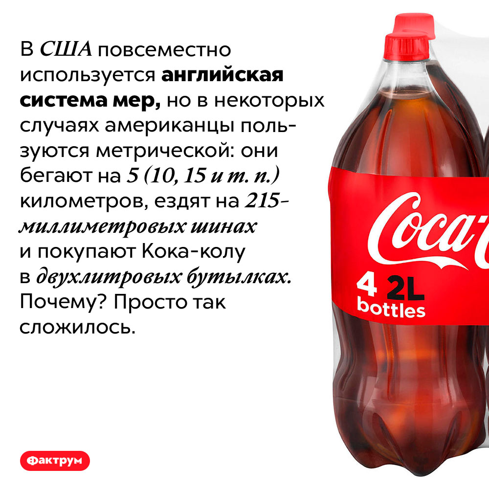 Иногда американцы применяют метрическую систему мер. В США повсеместно используется английская система мер, но в некоторых случаях американцы пользуются метрической: они бегают на 5 (10, 15 и т. п.) километров, ездят на 215-миллиметровых шинах и покупают Кока-колу в двухлитровых бутылках. Почему? Просто так сложилось.