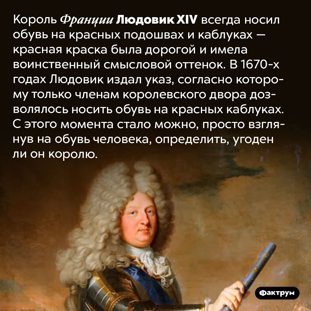 Как придворные определяли, кто угоден королю Людовику XIV. Король Франции Людовик XIV всегда носил обувь на красных подошвах и каблуках — красная краска была дорогой и имела воинственный смысловой оттенок. В 1670-х годах Людовик издал указ, согласно которому только членам королевского двора дозволялось носить обувь на красных каблуках. С этого момента стало можно, просто взглянув на обувь человека, определить, угоден ли он королю.