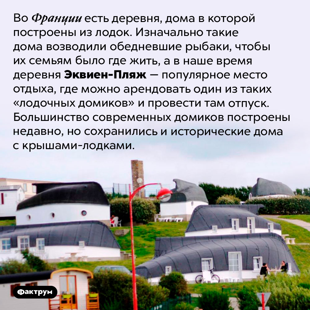 Французская деревушка с домами из лодок. Во Франции есть деревня, дома в которой построены из лодок. Изначально такие дома возводили обедневшие рыбаки, чтобы их семьям было где жить, а в наше время деревня Эквиен-Пляж — популярное место отдыха, где можно арендовать один из таких «лодочных домиков» и провести там отпуск. Большинство современных домиков построены недавно, но сохранились и исторические дома с крышами-лодками.