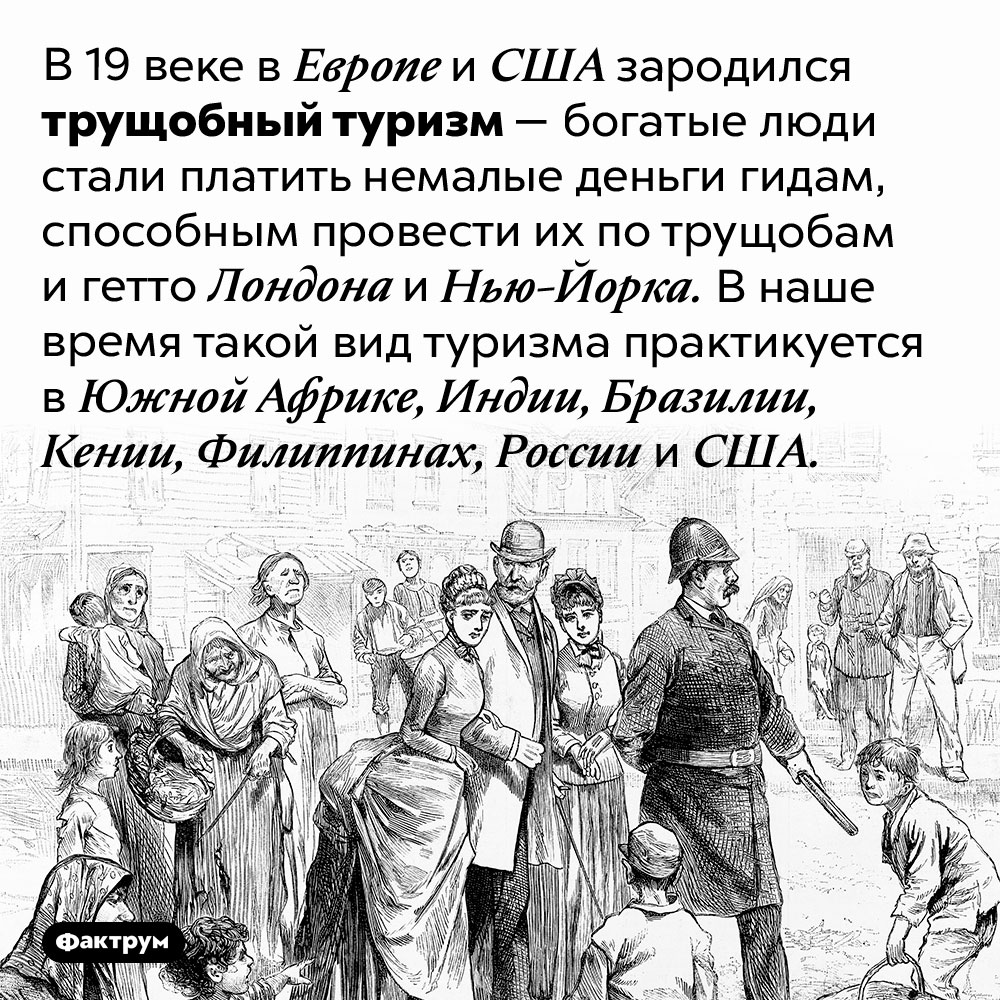 Что такое «трущобный туризм». В 19 веке в Европе и США зародился трущобный туризм — богатые люди стали платить немалые деньги гидам, способным провести их по трущобам и гетто Лондона и Нью-Йорка. В наше время такой вид туризма практикуется в Южной Африке, Индии, Бразилии, Кении, Филиппинах, России и США.