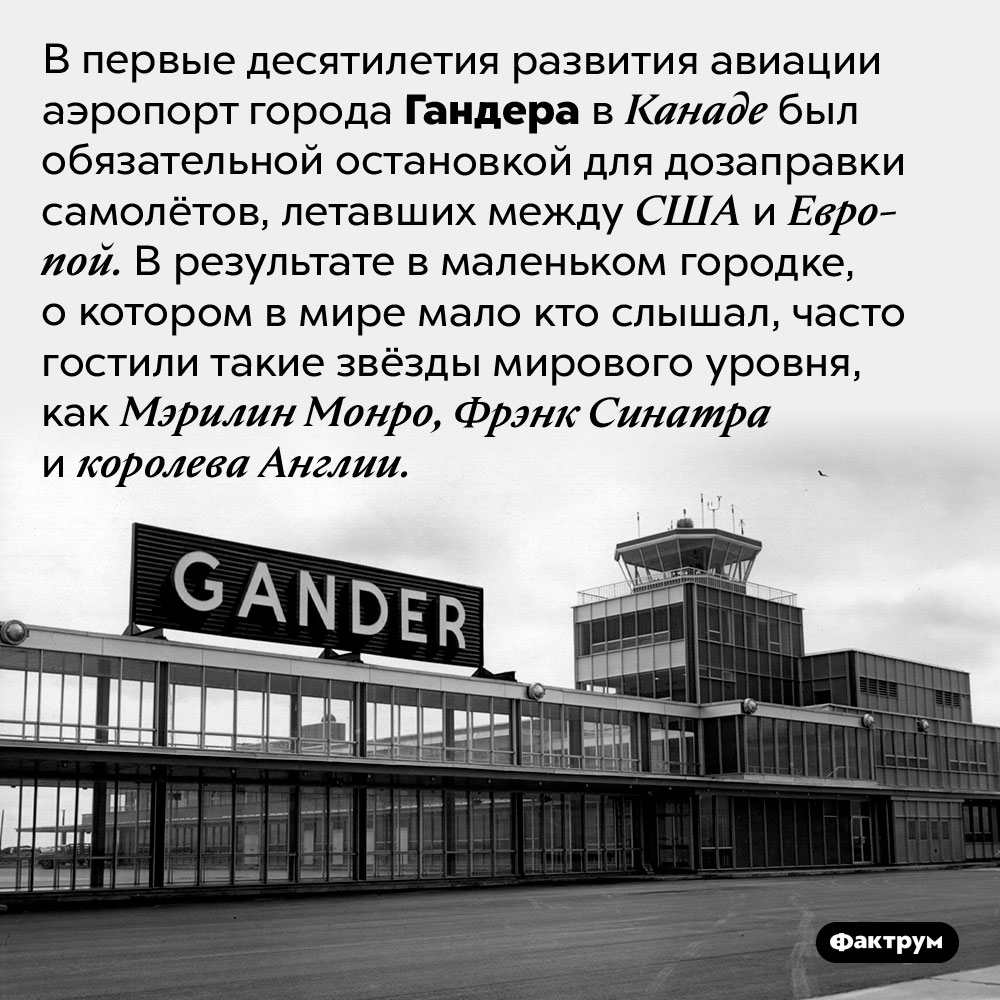 Почему мировые звёзды часто останавливались в малоизвестном канадском городке. В первые десятилетия развития авиации аэропорт города Гандера в Канаде был обязательной остановкой для дозаправки самолётов, летавших между США и Европой. В результате в маленьком городке, о котором в мире мало кто слышал, часто гостили такие звёзды мирового уровня, как Мэрилин Монро, Фрэнк Синатра и королева Англии.