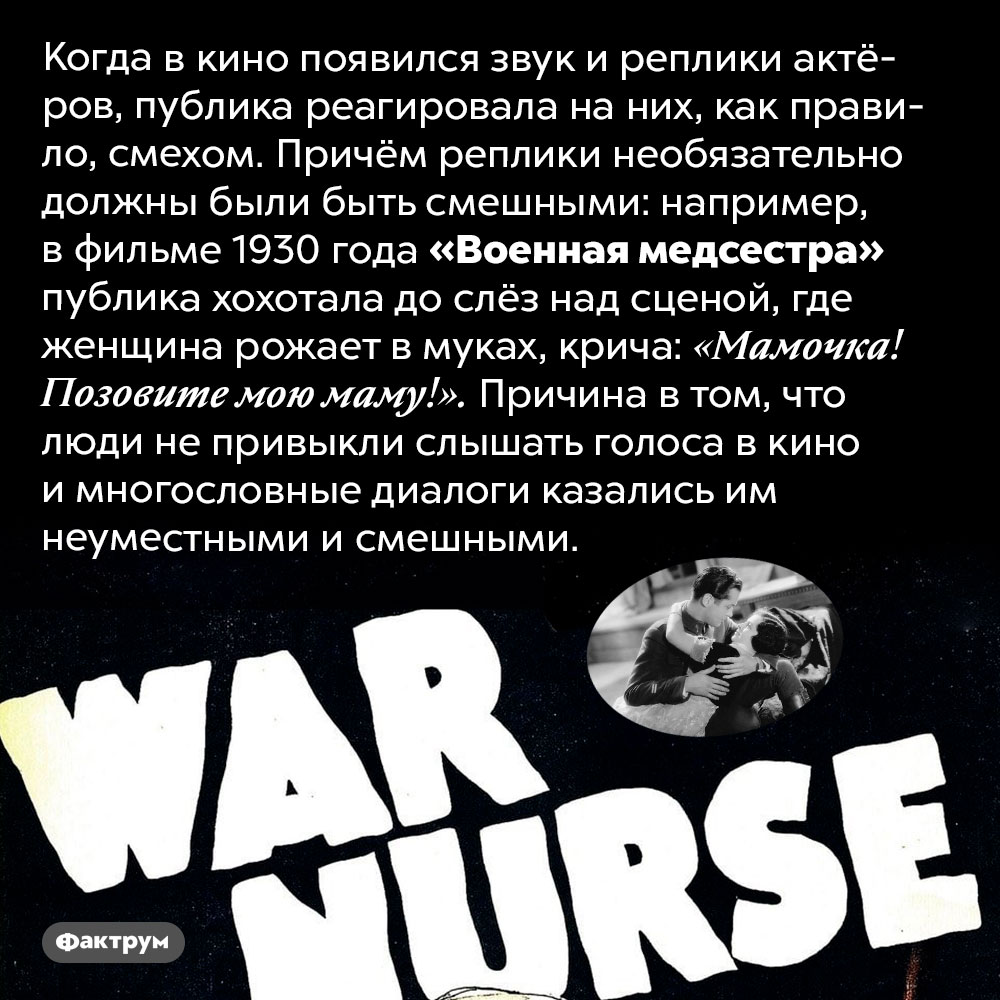 Когда в кино появился звук, публика реагировала смехом. Когда в кино появился звук и реплики актёров, публика реагировала на них, как правило, смехом. Причём реплики необязательно должны были быть смешными: например, в фильме 1930 года «Военная медсестра» публика хохотала до слёз над сценой, где женщина рожает в муках, крича: «Мамочка! Позовите мою маму!». Причина в том, что люди не привыкли слышать голоса в кино и многословные диалоги казались им неуместными и смешными.
