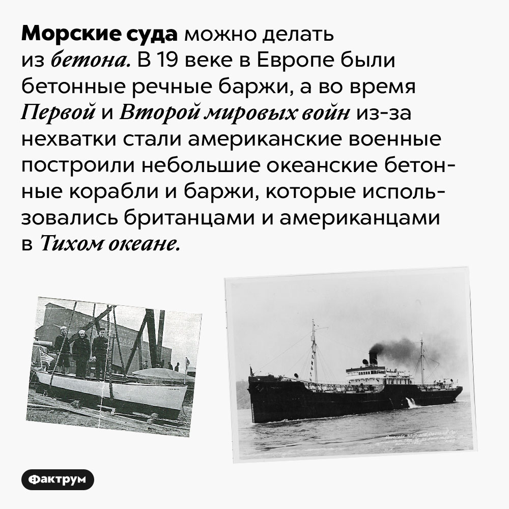 Морские суда можно делать из бетона. Морские суда можно делать из бетона. В 19 веке в Европе были бетонные речные баржи, а во время Первой и Второй мировых войн из-за нехватки стали американские военные построили небольшие океанские бетонные корабли и баржи, которые использовались британцами и американцами в Тихом океане.