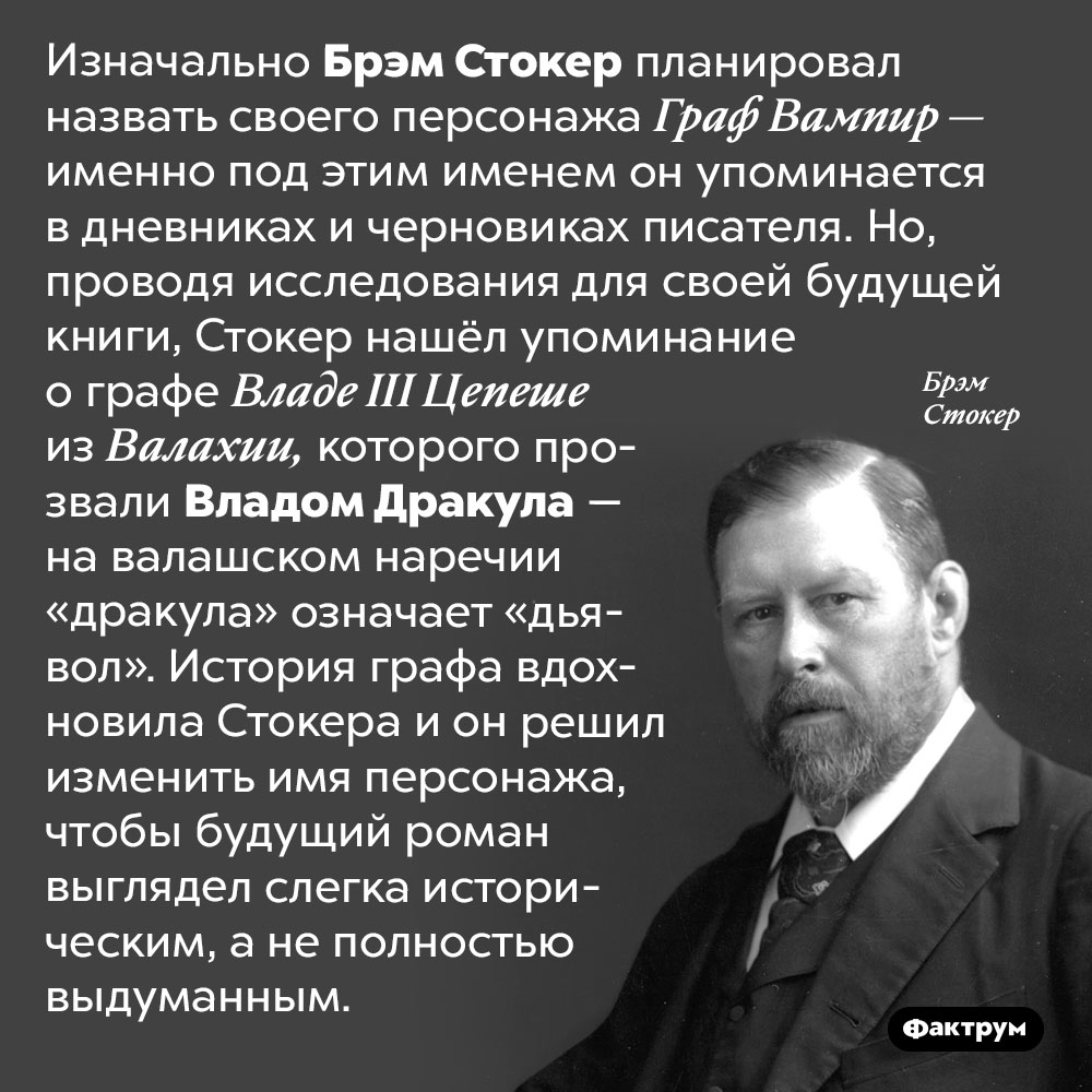 Почему Стокер назвал своего вампира Дракулой. Изначально Брэм Стокер планировал назвать своего персонажа Граф Вампир — именно под этим именем он упоминается в дневниках и черновиках писателя. Но, проводя исследования для своей будущей книги, Стокер нашёл упоминание о графе Владе III Цепеше из Валахии, которого прозвали Владом Дракула — на валашском наречии «дракула» означает «дьявол». История графа вдохновила Стокера и он решил изменить имя персонажа, чтобы будущий роман выглядел слегка историческим, а не полностью выдуманным.