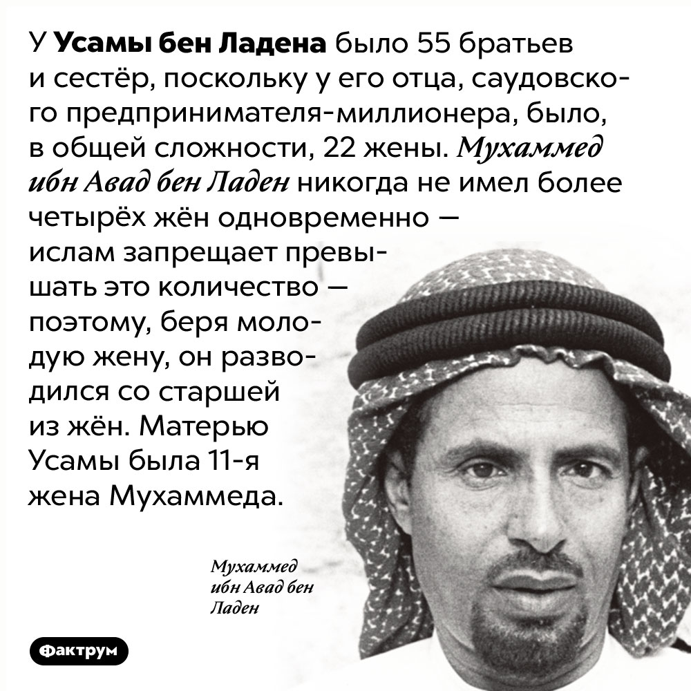 У Усамы бен Ладена было 55 братьев и сестёр. У Усамы бен Ладена было 55 братьев и сестёр, поскольку у его отца, саудовского предпринимателя-миллионера, было, в общей сложности, 22 жены. Мухаммед ибн Авад бен Ладен никогда не имел более четырёх жён одновременно — ислам запрещает превышать это количество — поэтому, беря молодую жену, он разводился со старшей из жён. Матерью Усамы была 11-я жена Мухаммеда.