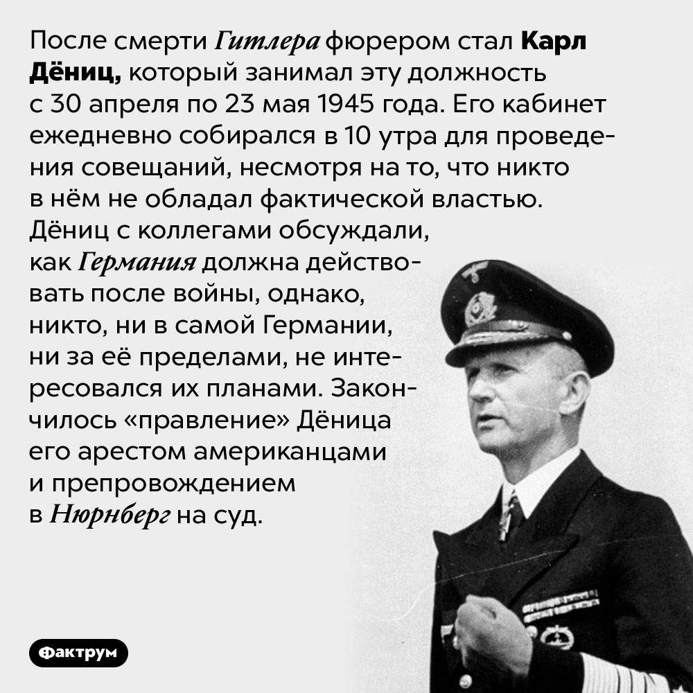 Кто стал фюрером после Гитлера. После смерти Гитлера фюрером стал Карл Дёниц, который занимал эту должность с 30 апреля по 23 мая 1945 года. Его кабинет ежедневно собирался в 10 утра для проведения совещаний, несмотря на то, что никто в нём не обладал фактической властью. Дёниц с коллегами обсуждали, как Германия должна действовать после войны, однако, никто, ни в самой Германии, ни за её пределами, не интересовался их планами. Закончилось «правление» Дёница его арестом американцами и препровождением в Нюрнберг на суд.