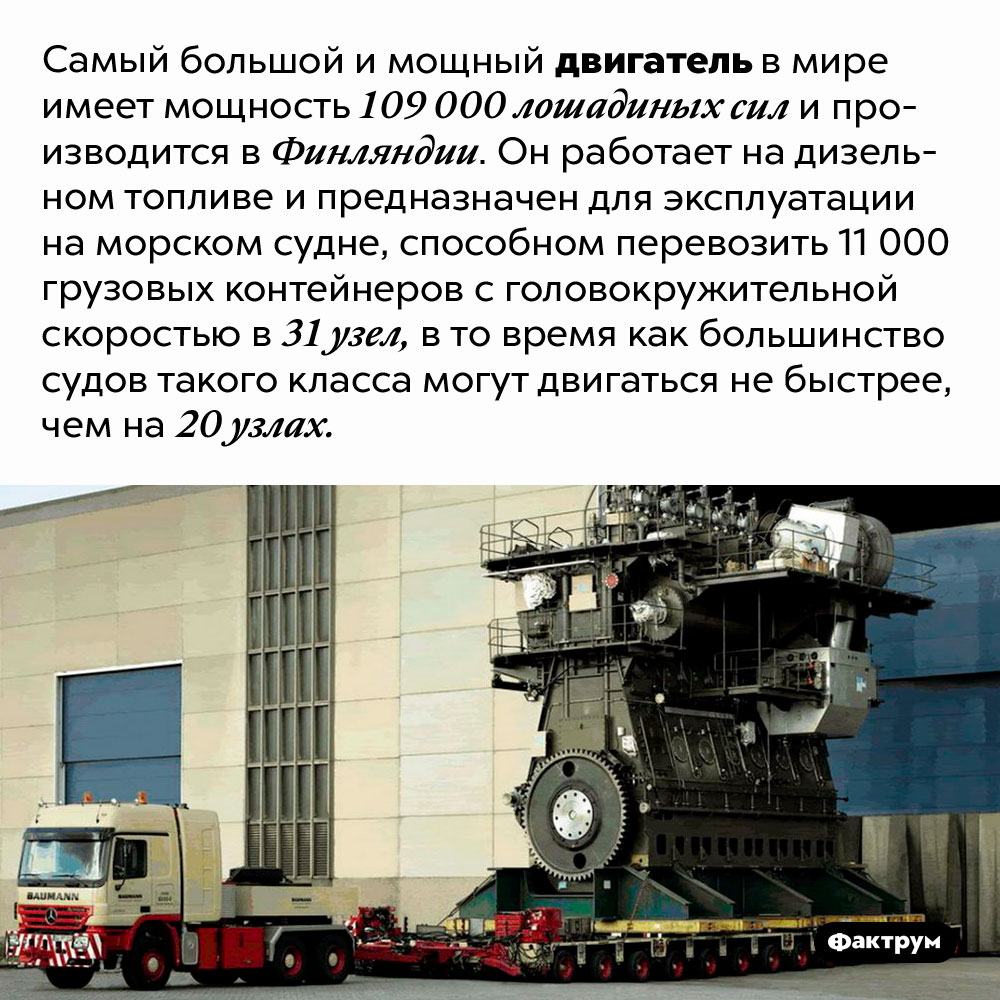 Самый большой и мощный двигатель в мире. Самый большой и мощный двигатель в мире имеет мощность 109 000 лошадиных сил и производится в Финляндии. Он работает на дизельном топливе и предназначен для эксплуатации на морском судне, способном перевозить 11 000 грузовых контейнеров с головокружительной скоростью в 31 узел, в то время как большинство судов такого класса могут двигаться не быстрее, чем на 20 узлах.