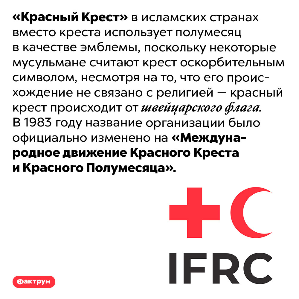 Зачем Красному Кресту Красный Полумесяц. «Красный Крест» в исламских странах вместо креста использует полумесяц в качестве эмблемы, поскольку некоторые мусульмане считают крест оскорбительным символом, несмотря на то, что его происхождение не связано с религией — красный крест происходит от швейцарского флага. В 1983 году название организации было официально изменено на «Международное движение Красного Креста и Красного Полумесяца».