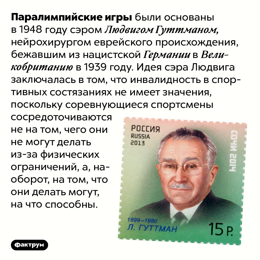 Идея, лежащая в основе Паралимпийских игр. Паралимпийские игры были основаны в 1948 году сэром Людвигом Гуттманом, нейрохирургом еврейского происхождения, бежавшим из нацистской Германии в Великобританию в 1939 году. Идея сэра Людвига заключалась в том, что инвалидность в спортивных состязаниях не имеет значения, поскольку соревнующиеся спортсмены сосредоточиваются не на том, чего они не могут делать из-за физических ограничений, а, наоборот, на том, что они делать могут, на что способны.