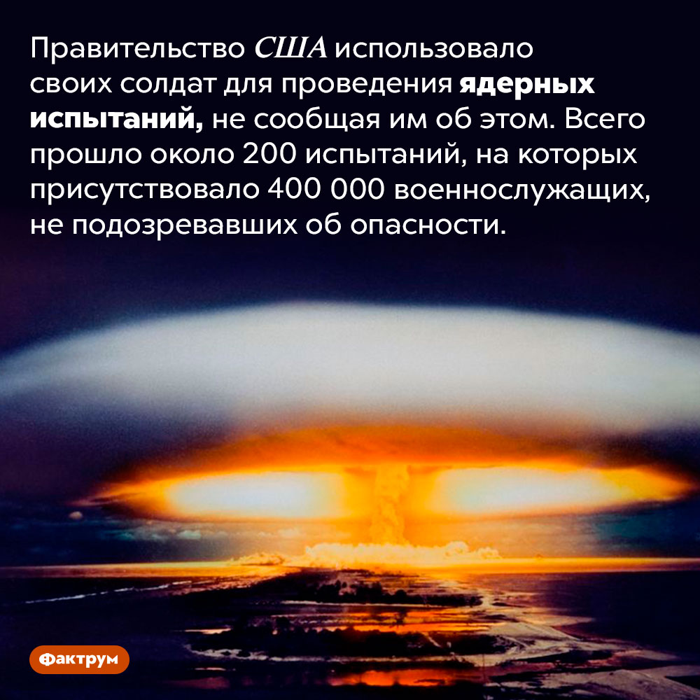 Правительство США испытывало последствия ядерных взрывов на своих солдатах. Правительство США использовало своих солдат для проведения ядерных испытаний, не сообщая им об этом. Всего прошло около 200 испытаний, на которых присутствовало 400 000 военнослужащих, не подозревавших об опасности.
