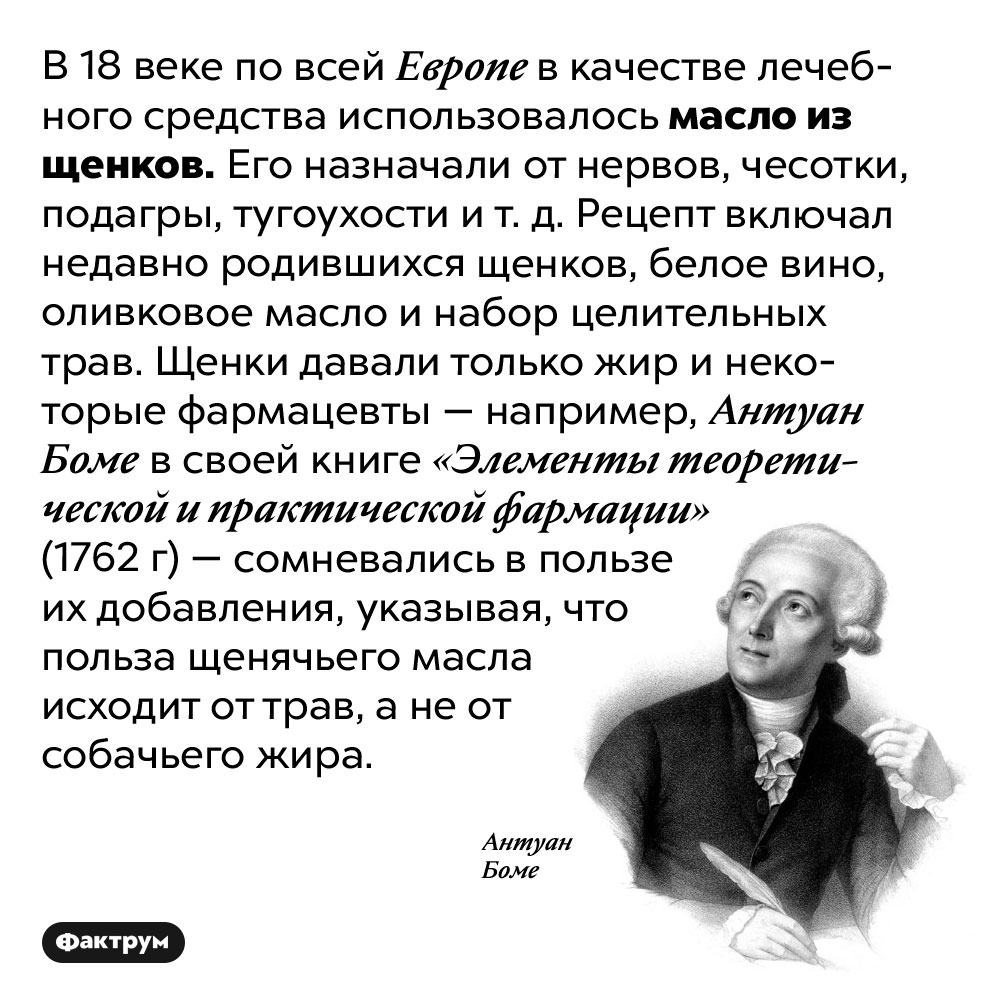 Лечебное масло из щенков. В 18 веке по всей Европе в качестве лечебного средства использовалось масло из щенков. Его назначали от нервов, чесотки, подагры, тугоухости и т. д. Рецепт включал недавно родившихся щенков, белое вино, оливковое масло и набор целительных трав. Щенки давали только жир и некоторые фармацевты — например, Антуан Боме в своей книге «Элементы теоретической и практической фармации» (1762 г) — сомневались в пользе их добавления, указывая, что польза щенячьего масла исходит от трав, а не от собачьего жира.