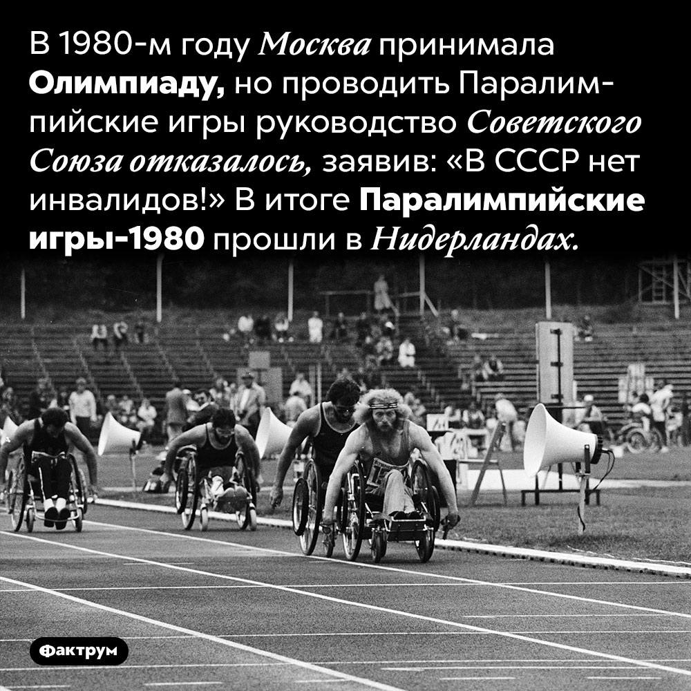Принимая Олимпиаду, Москва отказалась проводить Паралимпиаду. В 1980-м году Москва принимала Олимпиаду, но проводить Паралимпийские игры руководство Советского Союза отказалось, заявив: «В СССР нет инвалидов!» В итоге Паралимпийские игры-1980 прошли в Нидерландах.