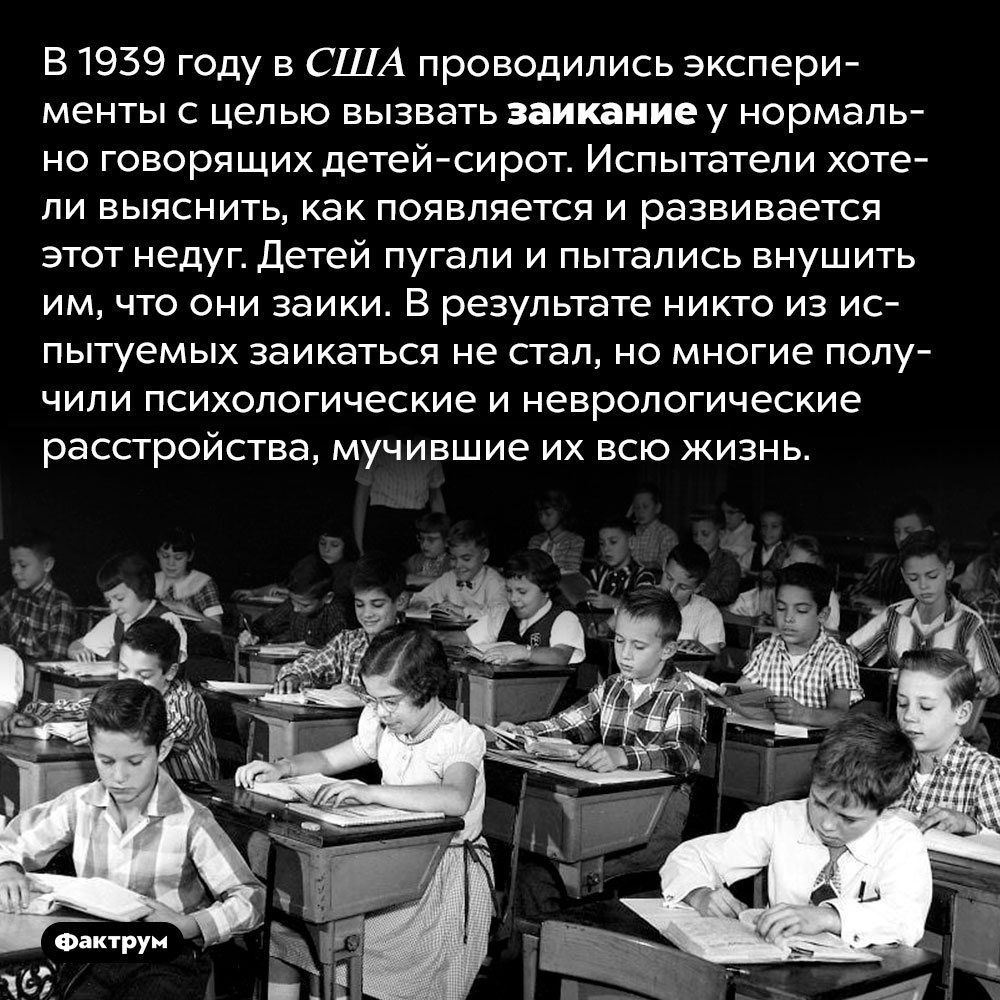 Можно ли вызвать заикание у здорового человека. В 1939 году в США проводились эксперименты с целью вызвать заикание у нормально говорящих детей-сирот. Испытатели хотели выяснить, как появляется и развивается этот недуг. Детей пугали и пытались внушить им, что они заики. В результате никто из испытуемых заикаться не стал, но многие получили психологические и неврологические расстройства, мучившие их всю жизнь.