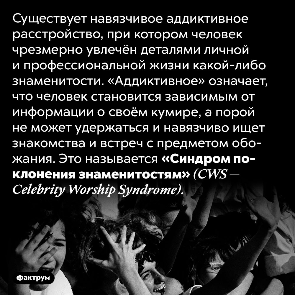 Что такое «Синдром поклонения знаменитостям». Существует навязчивое аддиктивное расстройство, при котором человек чрезмерно увлечён деталями личной и профессиональной жизни какой-либо знаменитости. «Аддиктивное» означает, что человек становится зависимым от информации о своём кумире, а порой не может удержаться и навязчиво ищет знакомства и встреч с предметом обожания. Это называется «Синдром поклонения знаменитостям» <em>(CWS — Celebrity Worship Syndrome).</em>