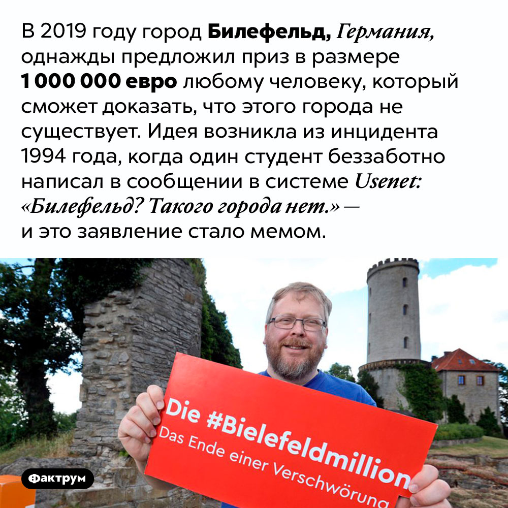 Существует ли Билефельд. В 2019 году город Билефельд, Германия, однажды предложил приз в размере 1 000 000 евро любому человеку, который сможет доказать, что этого города не существует. Идея возникла из инцидента 1994 года, когда один студент беззаботно написал в сообщении в системе Usenet: «Билефельд? Такого города нет.» — и это заявление стало мемом.