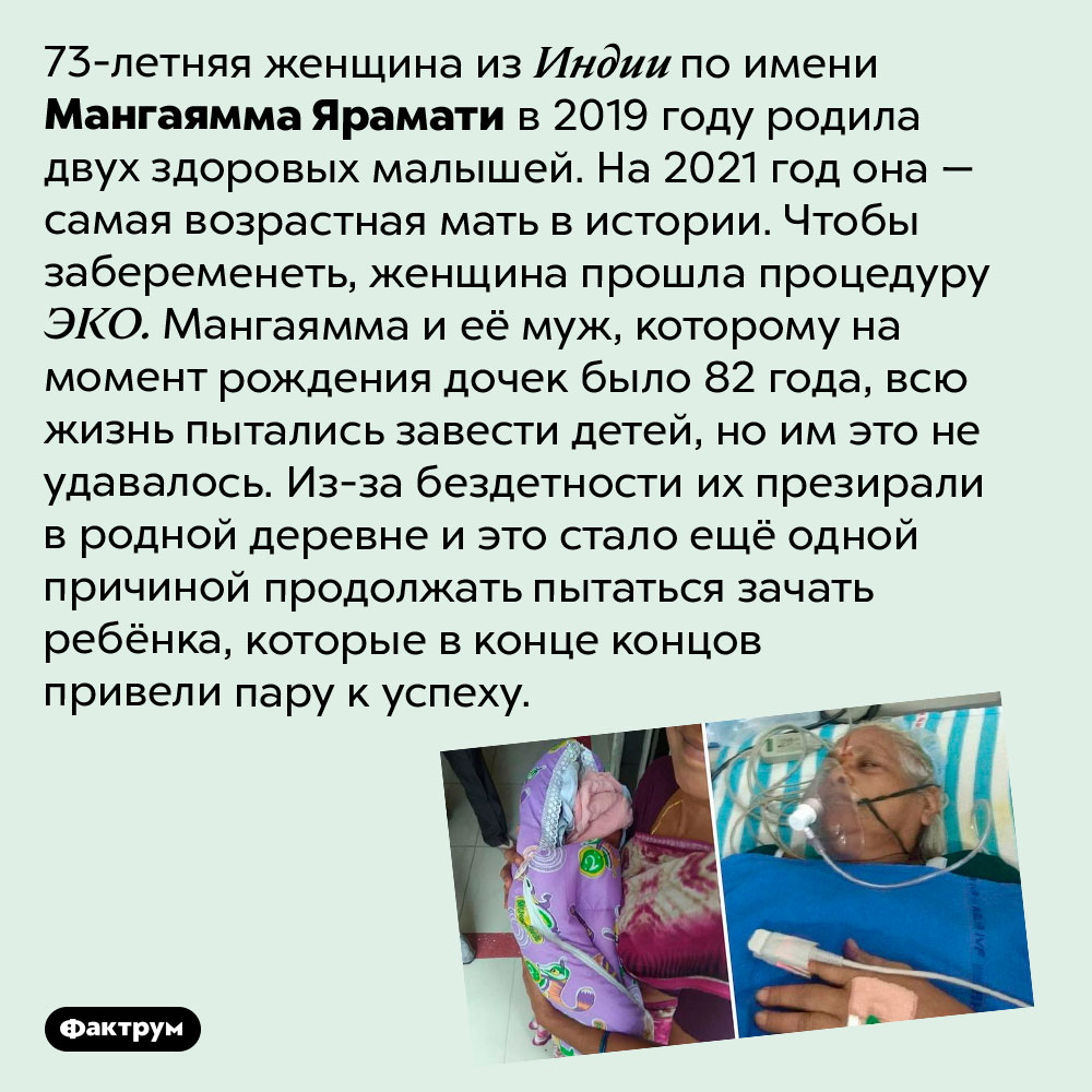 Самая старая мать в истории. 73-летняя женщина из Индии по имени Мангаямма Ярамати в 2019 году родила двух здоровых малышей. На 2021 год она — самая возрастная мать в истории. Чтобы забеременеть, женщина прошла процедуру ЭКО. Мангаямма и её муж, которому на момент рождения дочек было 82 года, всю жизнь пытались завести детей, но им это не удавалось. Из-за бездетности их презирали в родной деревне и это стало ещё одной причиной продолжать пытаться зачать ребёнка, которые в конце концов привели пару к успеху.