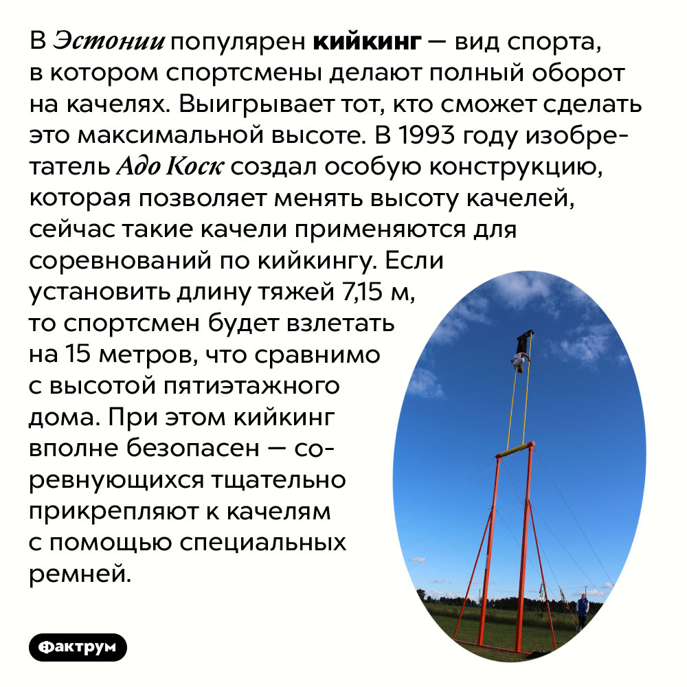 Что такое кийкинг. В Эстонии популярен кийкинг — вид спорта, в котором спортсмены делают полный оборот на качелях. Выигрывает тот, кто сможет сделать это максимальной высоте. В 1993 году изобретатель Адо Коск создал особую конструкцию, которая позволяет менять высоту качелей, сейчас такие качели применяются для соревнований по кийкингу. Если установить длину тяжей 7,15 м, то спортсмен будет взлетать на 15 метров, что сравнимо с высотой пятиэтажного дома. При этом кийкинг вполне безопасен — соревнующихся тщательно прикрепляют к качелям с помощью специальных ремней.