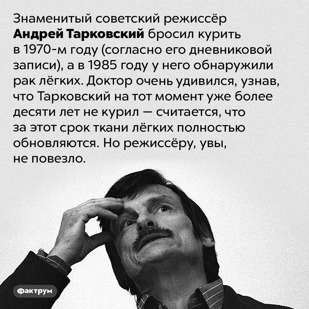 Тарковский бросил курить, но всё равно заболел раком лёгких. Знаменитый советский режиссёр Андрей Тарковский бросил курить в 1970-м году (согласно его дневниковой записи), а в 1985 году у него обнаружили рак лёгких. Доктор очень удивился, узнав, что Тарковский на тот момент уже более десяти лет не курил — считается, что за этот срок ткани лёгких полностью обновляются. Но режиссёру, увы, не повезло.