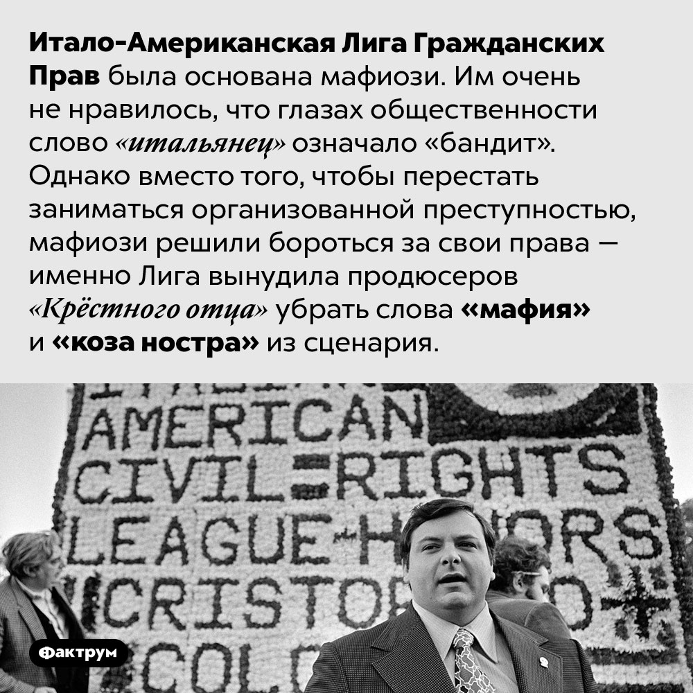 Итало-Американская Лига Гражданских Прав была основана мафиози. Итало-Американская Лига Гражданских Прав была основана мафиози. Им очень не нравилось, что глазах общественности слово «итальянец» означало «бандит». Однако вместо того, чтобы перестать заниматься организованной преступностью, мафиози решили бороться за свои права — именно Лига вынудила продюсеров «Крёстного отца» убрать слова «мафия» и «коза ностра» из сценария.