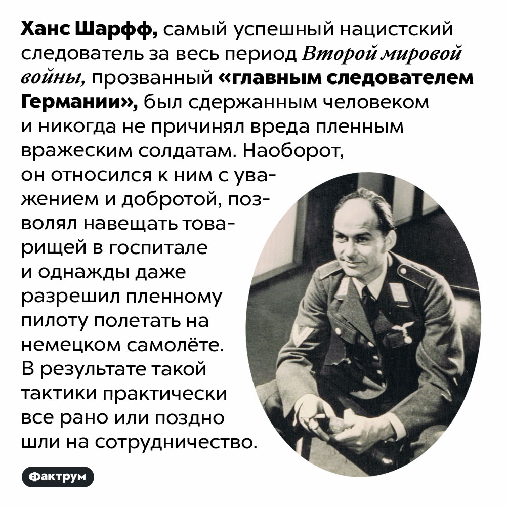 Главный следователь Германии всегда был добр с военнопленными. Ханс Шарфф, самый успешный нацистский следователь за весь период Второй мировой войны, прозванный «главным следователем Германии», был сдержанным человеком и никогда не причинял вреда пленным вражеским солдатам. Наоборот, он относился к ним с уважением и добротой, позволял навещать товарищей в госпитале и однажды даже разрешил пленному пилоту полетать на немецком самолёте. В результате такой тактики практически все рано или поздно шли на сотрудничество.
