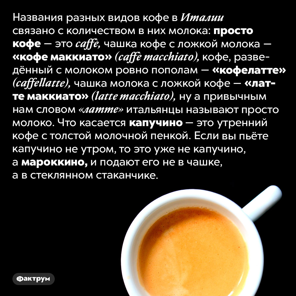 Как итальянцы называют разные виды кофе. Названия разных видов кофе в Италии связано с количеством в них молока: просто кофе — это <em>caffè,</em> чашка кофе с ложкой молока — «кофе маккиато» <em>(caffè macchiato),</em> кофе, разведённый с молоком ровно пополам — «кофелатте» <em>(caffellatte),</em> чашка молока с ложкой кофе — «латте маккиато» <em>(latte macchiato),</em> ну а привычным нам словом «латте» итальянцы называют просто молоко. Что касается капучино — это утренний кофе с толстой молочной пенкой. Если вы пьёте капучино не утром, то это уже не капучино, а мароккино, и подают его не в чашке, а в стеклянном стаканчике.
