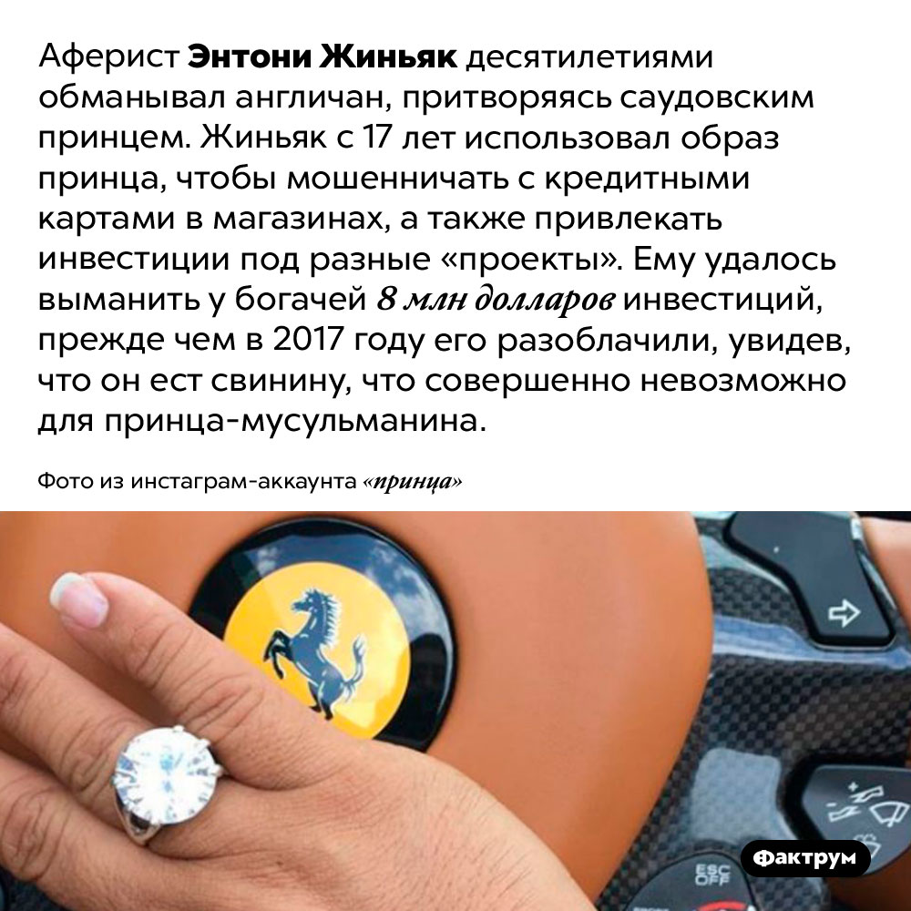 Аферист Энтони Жиньяк выманил у богачей 8 млн долларов, притворяясь саудовским принцем. Аферист Энтони Жиньяк десятилетиями обманывал англичан, притворяясь саудовским принцем. Жиньяк с 17 лет использовал образ принца, чтобы мошенничать с кредитными картами в магазинах, а также привлекать инвестиции под разные «проекты». Ему удалось выманить у богачей 8 млн долларов инвестиций, прежде чем в 2017 году его разоблачили, увидев, что он ест свинину, что совершенно невозможно для принца-мусульманина.