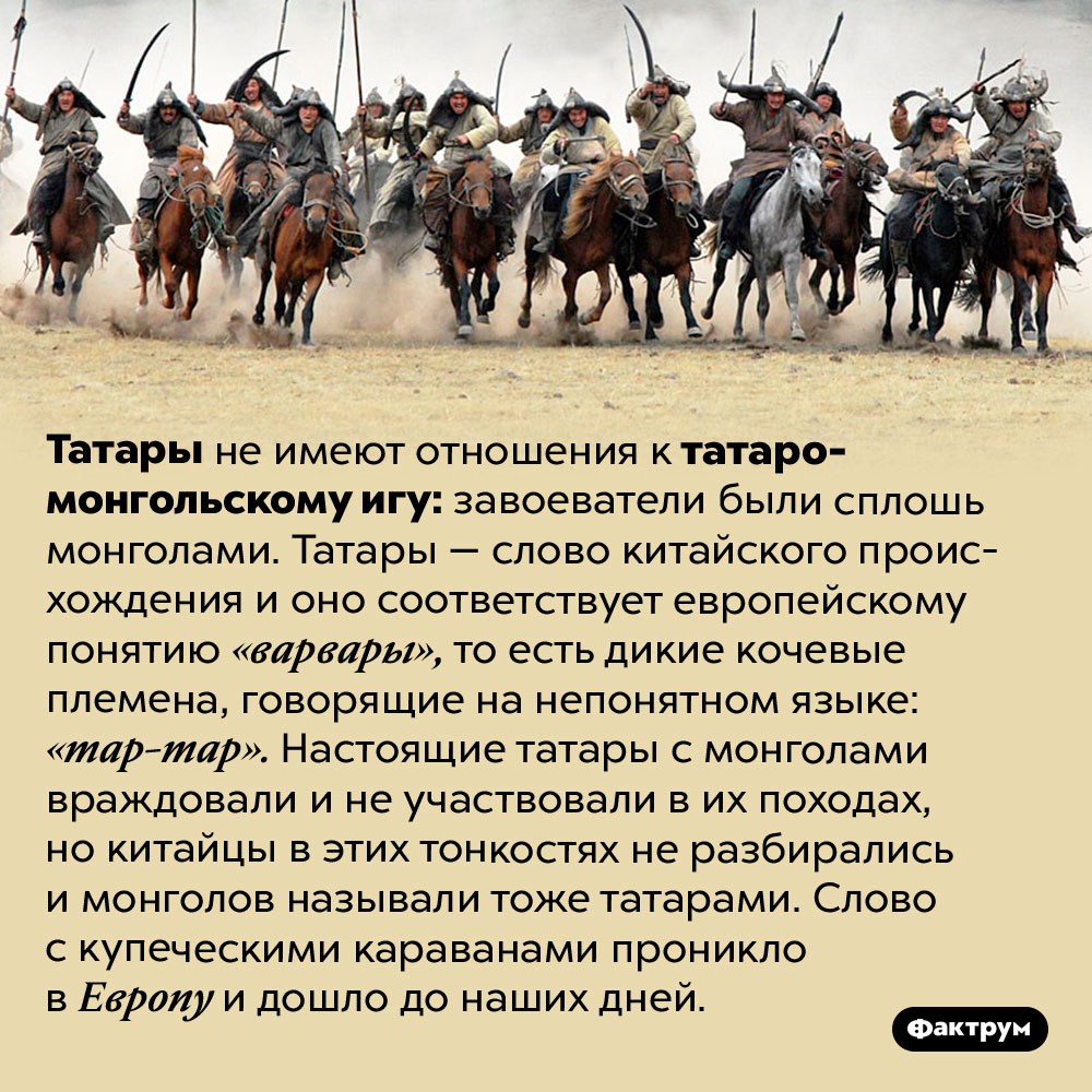 Почему иго — татаро-монгольское. Татары не имеют отношения к татаро-монгольскому игу: завоеватели были сплошь монголами. Татары — слово китайского происхождения и оно соответствует европейскому понятию «варвары», то есть дикие кочевые племена, говорящие на непонятном языке: «тар-тар». Настоящие татары с монголами враждовали и не участвовали в их походах, но китайцы в этих тонкостях не разбирались и монголов называли тоже татарами. Слово с купеческими караванами проникло в Европу и дошло до наших дней.
