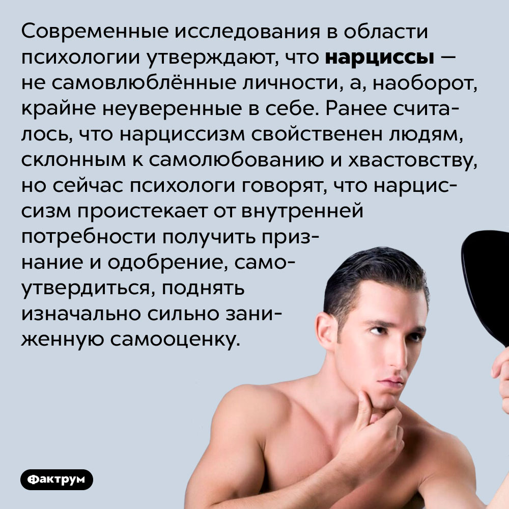 Нарциссы — крайне неуверенные в себе люди. Современные исследования в области психологии утверждают, что нарциссы — не самовлюблённые личности, а, наоборот, крайне неуверенные в себе. Ранее считалось, что нарциссизм свойственен людям, склонным к самолюбованию и хвастовству, но сейчас психологи говорят, что нарциссизм проистекает от внутренней потребности получить признание и одобрение, самоутвердиться, поднять изначально сильно заниженную самооценку.