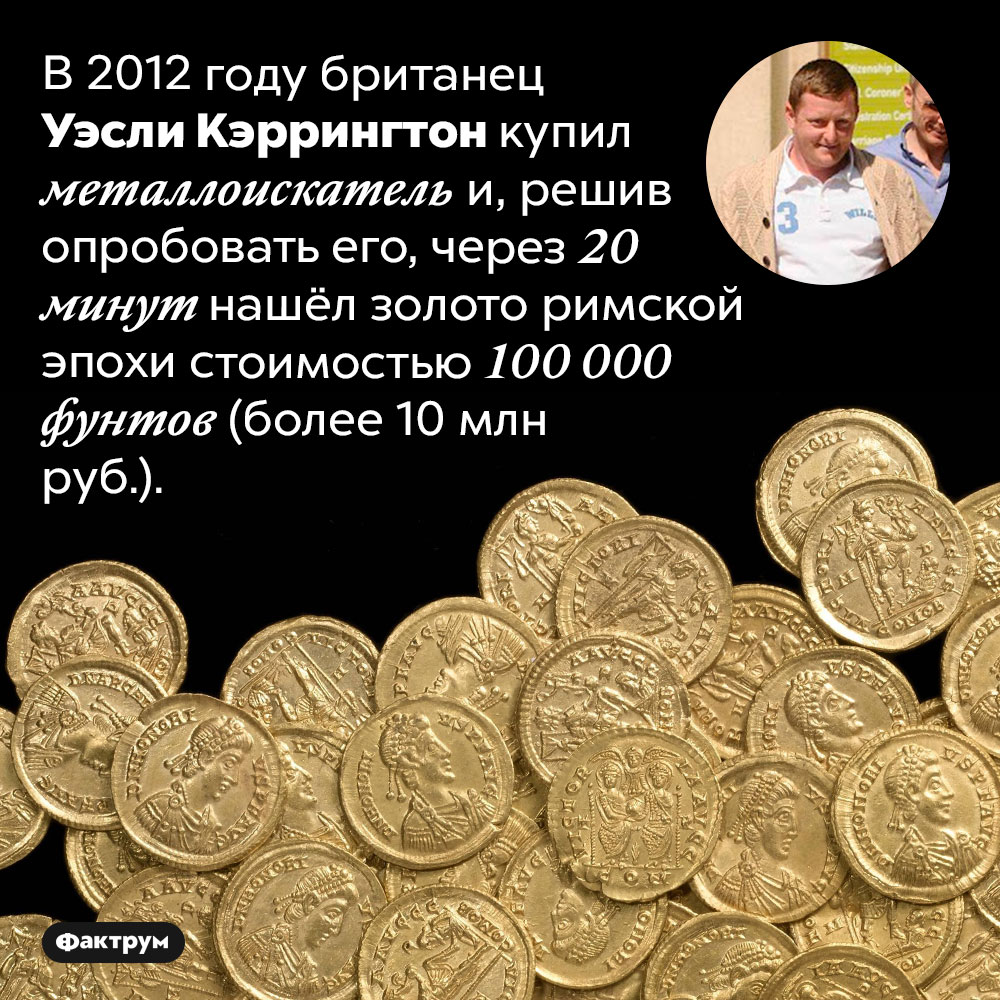 Мгновенная польза металлоискателя. В 2012 году британец Уэсли Кэррингтон купил металлоискатель и, решив опробовать его, через 20 минут нашёл золото римской эпохи стоимостью 100 000 фунтов (более 10 млн руб.).