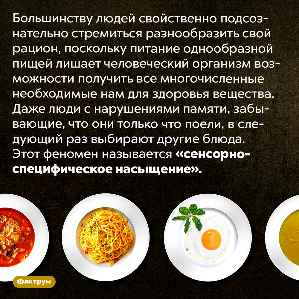 Почему мы любим есть разное. Большинству людей свойственно подсознательно стремиться разнообразить свой рацион, поскольку питание однообразной пищей лишает человеческий организм возможности получить все многочисленные необходимые нам для здоровья вещества. Даже люди с нарушениями памяти, забывающие, что они только что поели, в следующий раз выбирают другие блюда. Этот феномен называется «сенсорно-специфическое насыщение».