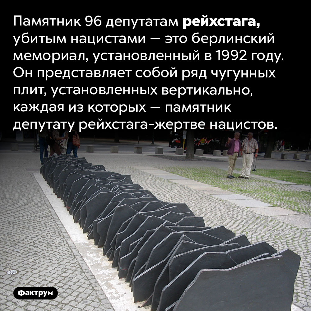 Памятник 96 депутатам рейхстага, убитым нацистами. Памятник 96 депутатам рейхстага, убитым нацистами — это берлинский мемориал, установленный в 1992 году. Он представляет собой ряд чугунных плит, установленных вертикально, каждая из которых — памятник депутату рейхстага-жертве нацистов.