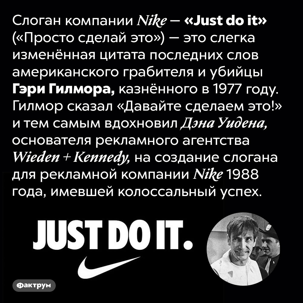 Откуда происходит слоган <em>Nike «Just do it»</em>. Слоган компании <em>Nike — «Just do it»</em> («Просто сделай это») — это слегка изменённая цитата последних слов американского грабителя и убийцы Гэри Гилмора, казнённого в 1977 году. Гилмор сказал «Давайте сделаем это!» и тем самым вдохновил Дэна Уидена, основателя рекламного агентства <em>Wieden + Kennedy,</em> на создание слогана для рекламной компании <em>Nike</em> 1988 года, имевшей колоссальный успех.