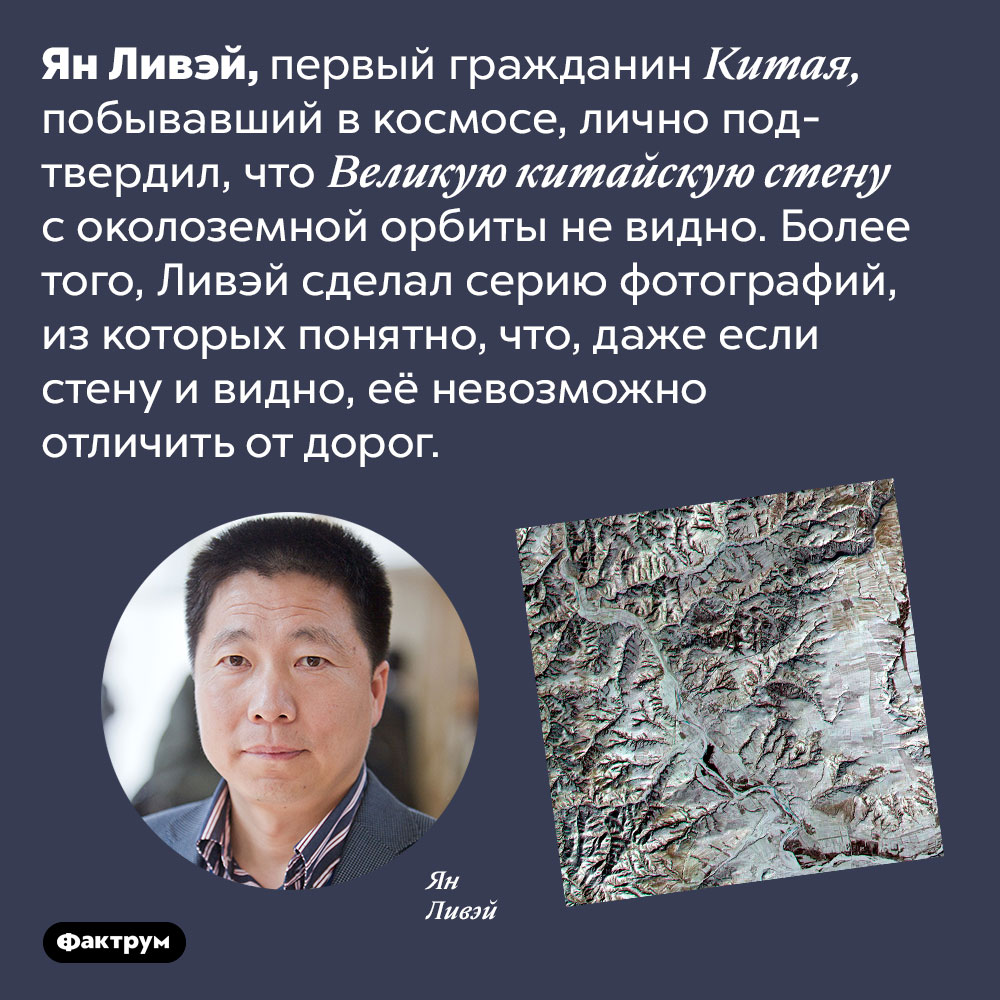 Китайцы сами проверили, что Великую Китайскую стену из космоса не видно. Ян Ливэй, первый гражданин Китая, побывавший в космосе, лично подтвердил, что Великую Китайскую стену с околоземной орбиты не видно. Более того, Ливэй сделал серию фотографий, из которых понятно, что, даже если стену и видно, её невозможно отличить от дорог.