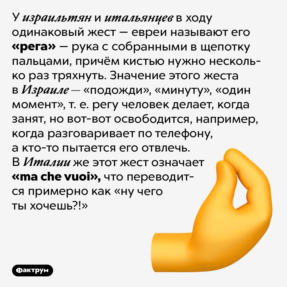 У израильтян и итальянцев есть одинаковый жест, но с разным значением. У израильтян и итальянцев в ходу одинаковый жест — евреи называют его «рега» — рука с собранными в щепотку пальцами, причём кистью нужно несколько раз тряхнуть. Значение этого жеста в Израиле — «подожди», «минуту», «один момент», т. е. регу человек делает, когда занят, но вот-вот освободится, например, когда разговаривает по телефону, а кто-то пытается его отвлечь. В Италии же этот жест означает <em>«ma che vuoi»,</em> что переводится примерно как «ну чего ты хочешь?!»