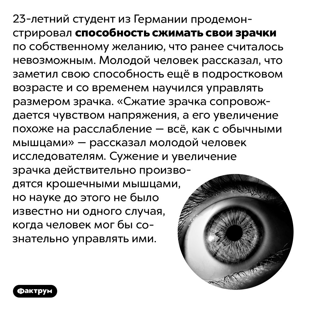 Человек, который умеет управлять зрачками. 23-летний студент из Германии продемонстрировал способность сжимать свои зрачки по собственному желанию, что ранее считалось невозможным. Молодой человек рассказал, что заметил свою способность ещё в подростковом возрасте и со временем научился управлять размером зрачка. «Сжатие зрачка сопровождается чувством напряжения, а его увеличение похоже на расслабление — всё, как с обычными мышцами» — рассказал молодой человек исследователям. Сужение и увеличение зрачка действительно производятся крошечными мышцами, но науке до этого не было известно ни одного случая, когда человек мог бы сознательно управлять ими.