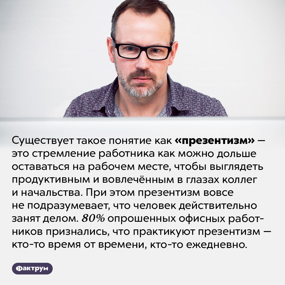 Что такое «презентизм». Существует такое понятие как «презентизм» — это стремление работника как можно дольше оставаться на рабочем месте, чтобы выглядеть продуктивным и вовлечённым в глазах коллег и начальства. При этом презентизм вовсе не подразумевает, что человек действительно занят делом. 80% опрошенных офисных работников признались, что практикуют презентизм — кто-то время от времени, кто-то ежедневно.