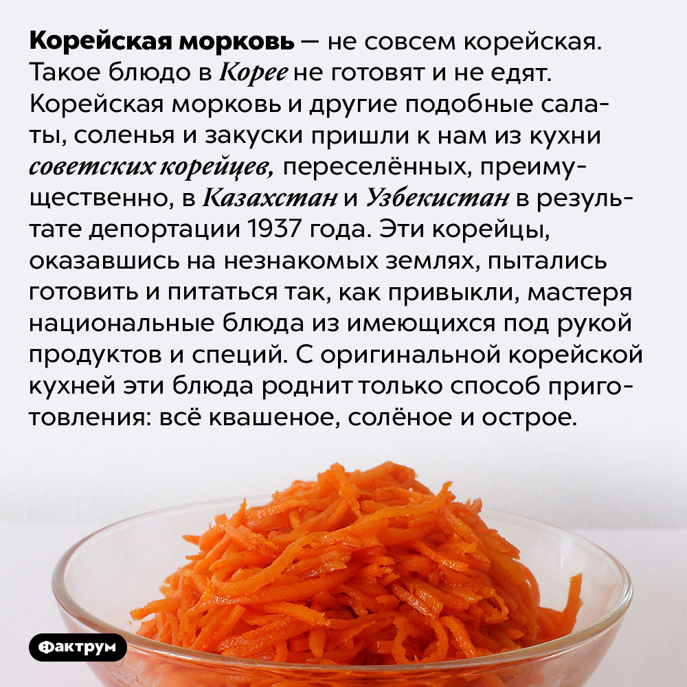 Откуда взялась корейская морковка. Корейская морковь — не совсем корейская. Такое блюдо в Корее не готовят и не едят. Корейская морковь и другие подобные салаты, соленья и закуски пришли к нам из кухни советских корейцев, переселённых, преимущественно, в Казахстан и Узбекистан в результате депортации 1937 года. Эти корейцы, оказавшись на незнакомых землях, пытались готовить и питаться так, как привыкли, мастеря национальные блюда из имеющихся под рукой продуктов и специй. С оригинальной корейской кухней эти блюда роднит только способ приготовления: всё квашеное, солёное и острое.