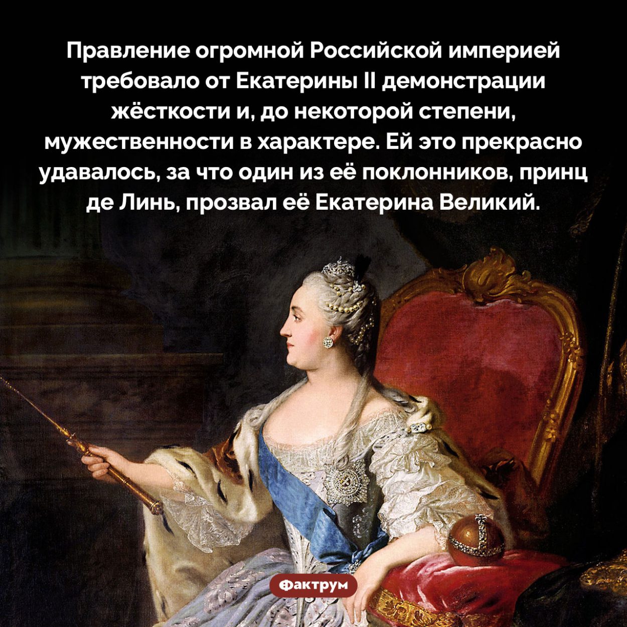 «Екатерина Великий». Правление огромной Российской империей требовало от Екатерины II демонстрации жёсткости и, до некоторой степени, мужественности в характере. Ей это прекрасно удавалось, за что один из её поклонников, принц де Линь, прозвал её Екатерина Великий.