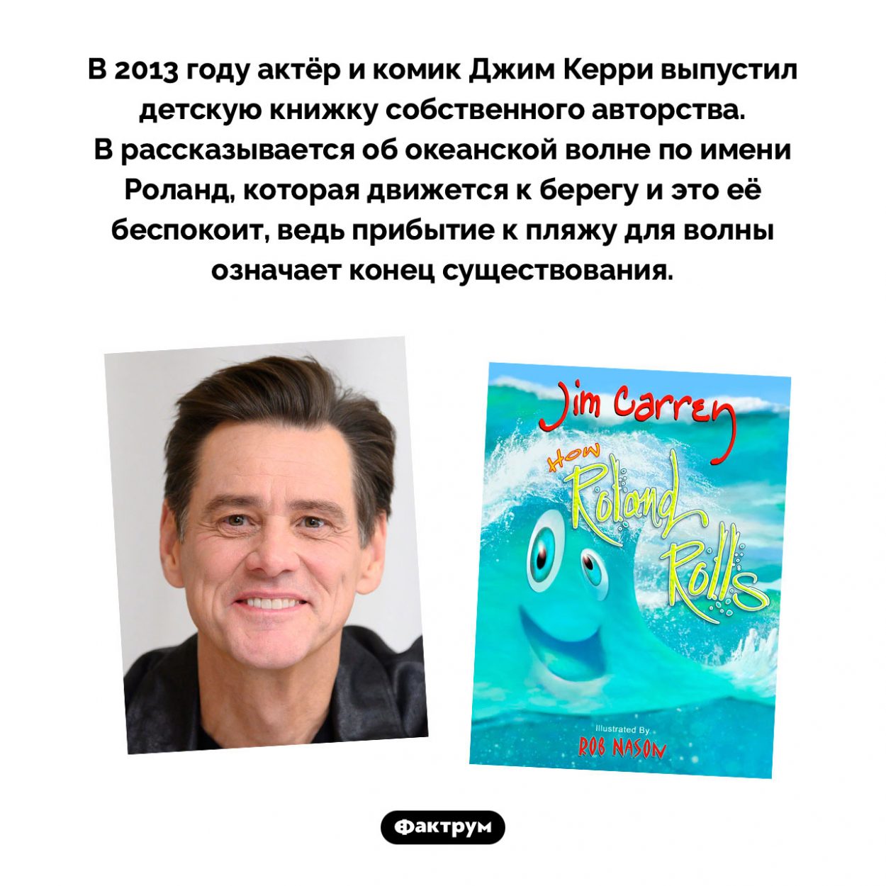 Философская детская сказка Джима Керри. В 2013 году актёр и комик Джим Керри выпустил детскую книжку собственного авторства. В рассказывается об океанской волне по имени Роланд, которая движется к берегу и это её беспокоит, ведь прибытие к пляжу для волны означает конец существования.