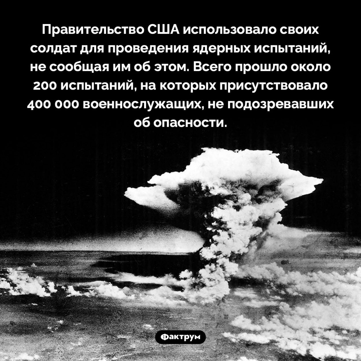 Правительство США испытывало последствия ядерных взрывов на своих солдатах. Правительство США использовало своих солдат для проведения ядерных испытаний, не сообщая им об этом. Всего прошло около 200 испытаний, на которых присутствовало 400 000 военнослужащих, не подозревавших об опасности.