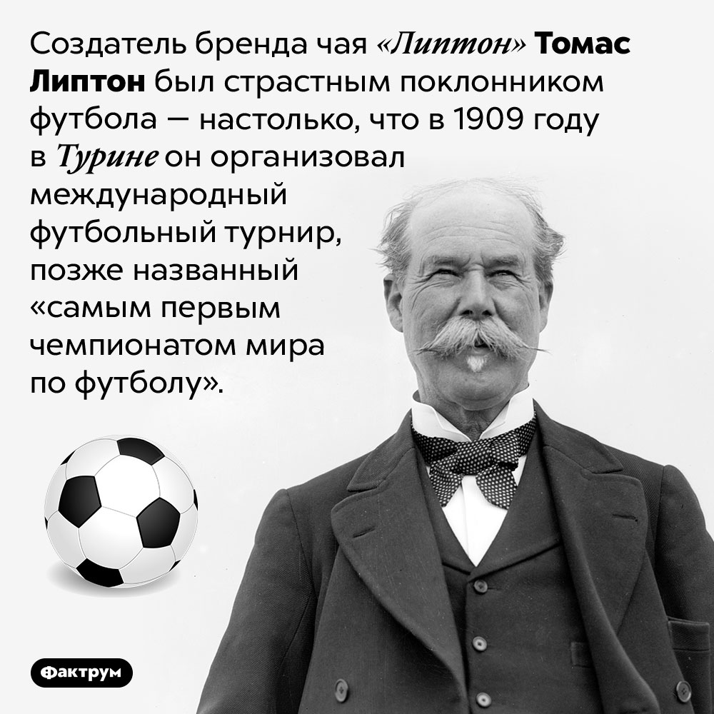 Что общего между чаем «Липтон» и международным футбольным турниром. Создатель бренда чая «Липтон» Томас Липтон был страстным поклонником футбола — настолько, что в 1909 году в Турине он организовал международный футбольный турнир, позже названный «самым первым чемпионатом мира по футболу».