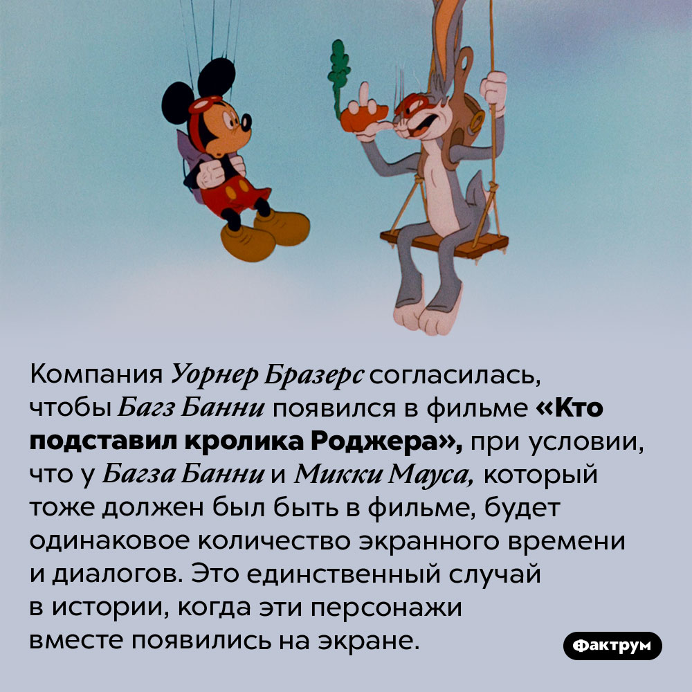 Встреча Багза Банни и Микки Мауса. Компания Уорнер Бразерс согласилась, чтобы Багз Банни появился в фильме «Кто подставил кролика Роджера», при условии, что у Багза Банни и Микки Мауса, который тоже должен был быть в фильме, будет одинаковое количество экранного времени и диалогов. Это единственный случай в истории, когда эти персонажи вместе появились на экране.