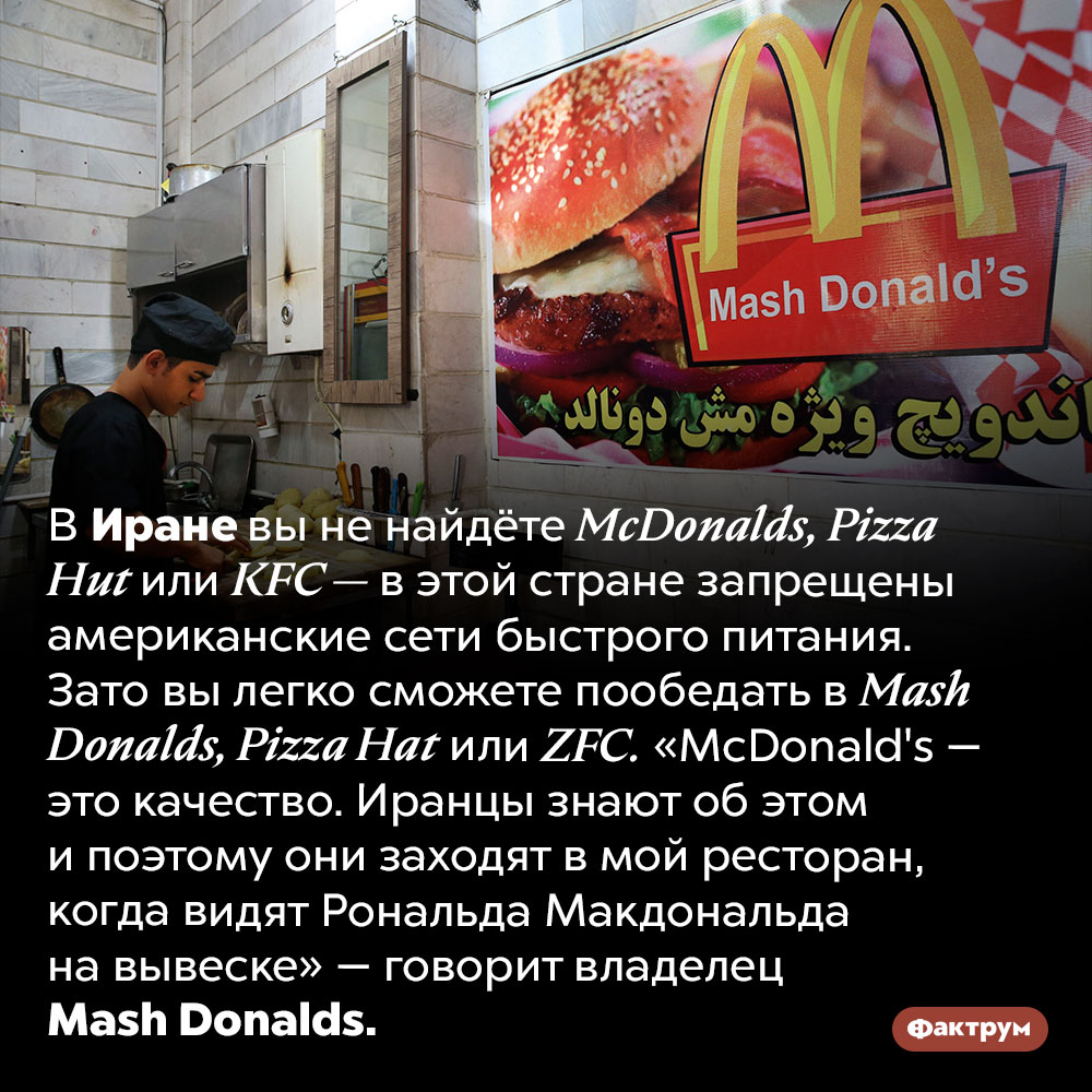 В Иране запрещены американские сети быстрого питания. В Иране вы не найдёте <em>McDonalds, Pizza Hut</em> или <em>KFC —</em> в этой стране запрещены американские сети быстрого питания. Зато вы легко сможете пообедать в <em>Mash Donalds, Pizza Hat</em> или <em>ZFC.</em> «McDonald's — это качество. Иранцы знают об этом и поэтому они заходят в мой ресторан, когда видят Рональда Макдональда на вывеске» — говорит владелец <em>Mash Donalds.</em>