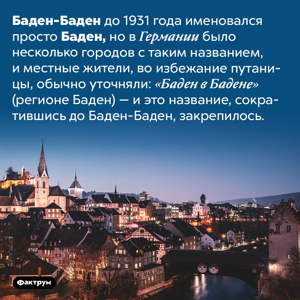 Почему Баден-Баден так называется. Баден-Баден до 1931 года именовался просто Баден, но в Германии было несколько городов с таким названием, и местные жители, во избежание путаницы, обычно уточняли: «Баден в Бадене» (регионе Баден) — и это название, сократившись до Баден-Баден, закрепилось.